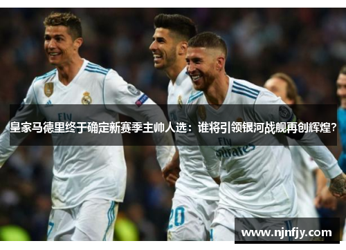 皇家马德里终于确定新赛季主帅人选：谁将引领银河战舰再创辉煌？