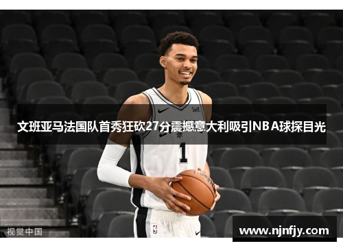 文班亚马法国队首秀狂砍27分震撼意大利吸引NBA球探目光